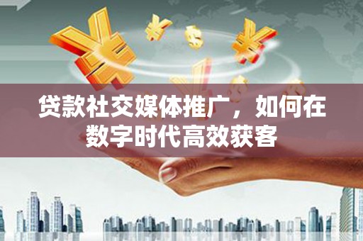 杏花岭贷款社交媒体推广，如何在数字时代高效获客