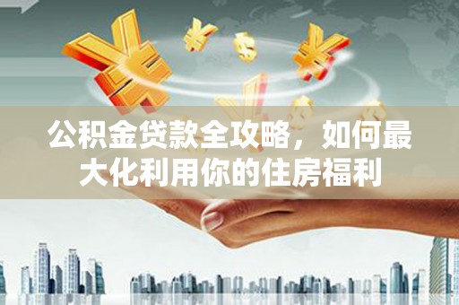 杏花岭公积金贷款全攻略，如何最大化利用你的住房福利
