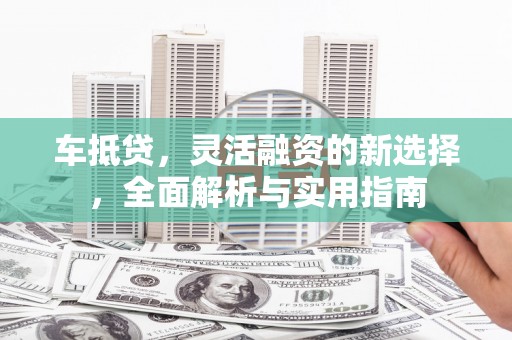 杏花岭车抵贷，灵活融资的新选择，全面解析与实用指南